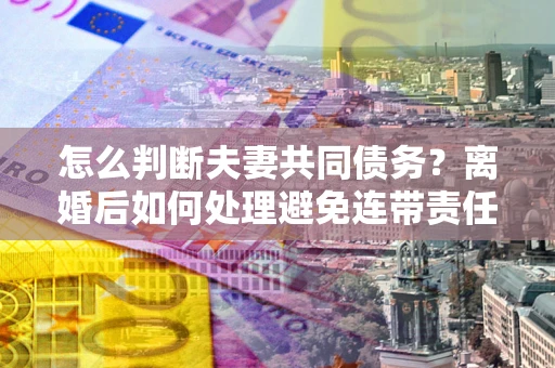 北京怎么判断夫妻共同债务？离婚后如何处理避免连带责任？