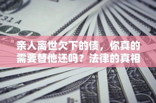 北京亲人离世欠下的债，你真的需要替他还吗？法律的真相或许与你想的不一样